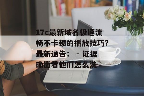 17c最新域名极速流畅不卡顿的播放技巧？最新通告： - 证据确凿看他们怎么洗