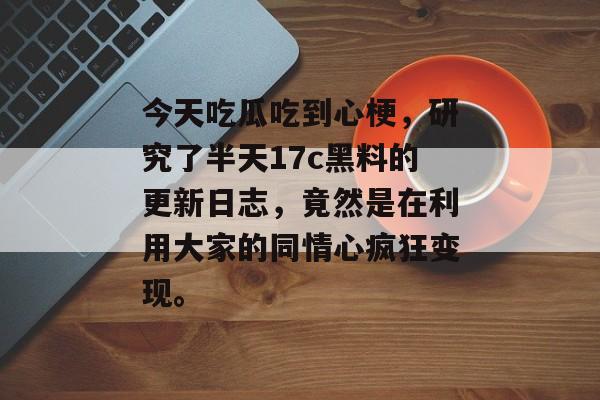 今天吃瓜吃到心梗，研究了半天17c黑料的更新日志，竟然是在利用大家的同情心疯狂变现。