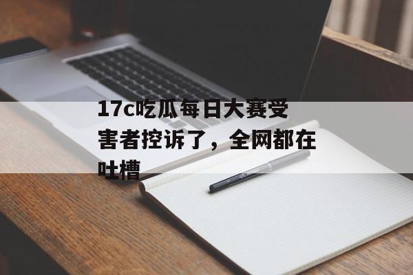17c吃瓜每日大赛受害者控诉了，全网都在吐槽