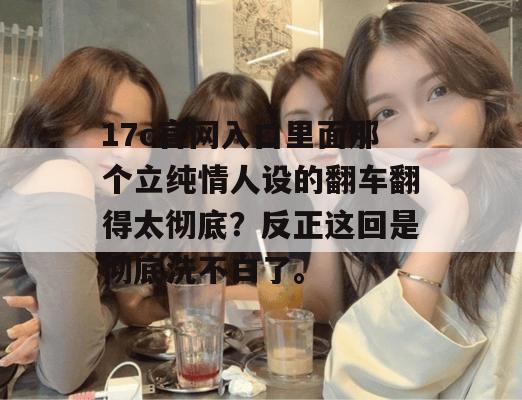 17c官网入口里面那个立纯情人设的翻车翻得太彻底？反正这回是彻底洗不白了。