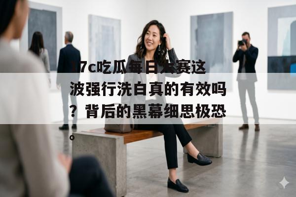 17c吃瓜每日大赛这波强行洗白真的有效吗？背后的黑幕细思极恐。