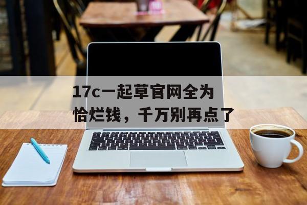 17c一起草官网全为恰烂钱，千万别再点了