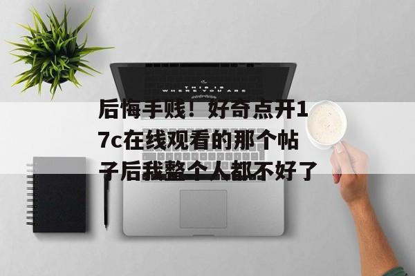 后悔手贱！好奇点开17c在线观看的那个帖子后我整个人都不好了