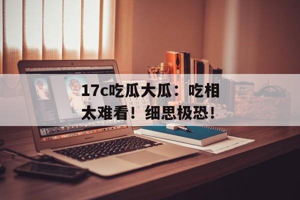 17c吃瓜大瓜：吃相太难看！细思极恐！