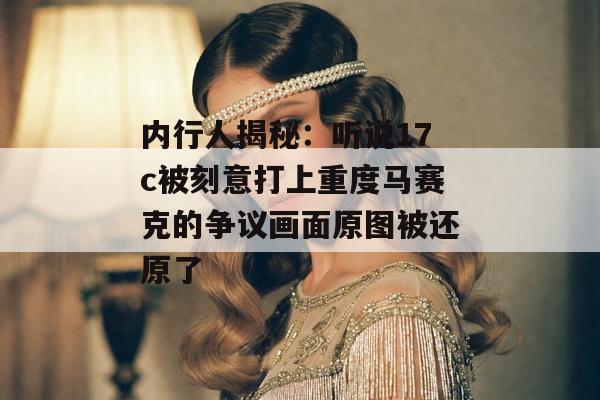内行人揭秘：听说17c被刻意打上重度马赛克的争议画面原图被还原了