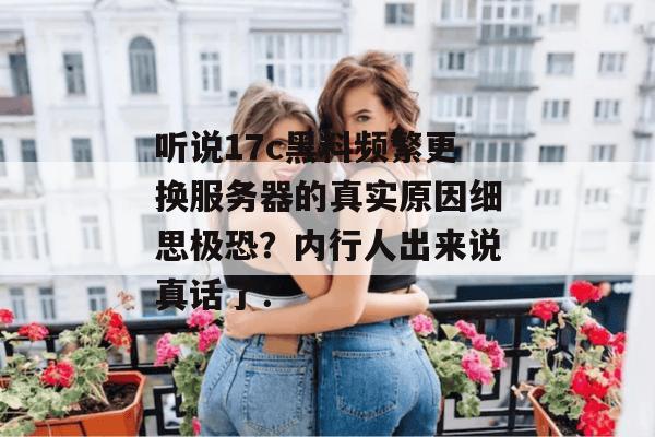听说17c黑料频繁更换服务器的真实原因细思极恐？内行人出来说真话了：