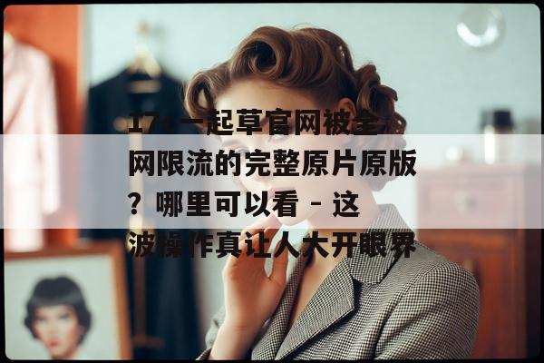 17c一起草官网被全网限流的完整原片原版？哪里可以看 - 这波操作真让人大开眼界