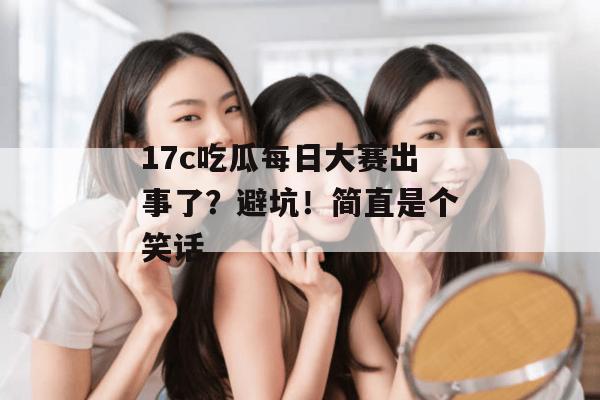 17c吃瓜每日大赛出事了？避坑！简直是个笑话