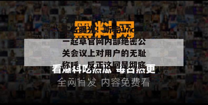 实名曝光！听完17c一起草官网内部绝密公关会议上对用户的无耻称呼，反正这回是彻底洗不白了。