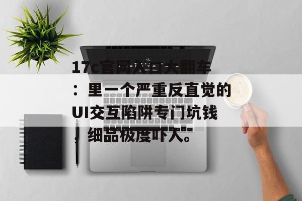 17c官网入口大翻车：里一个严重反直觉的UI交互陷阱专门坑钱，细品极度吓人。