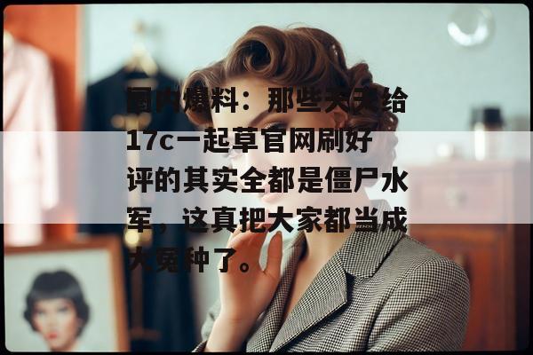 圈内爆料：那些天天给17c一起草官网刷好评的其实全都是僵尸水军，这真把大家都当成大冤种了。