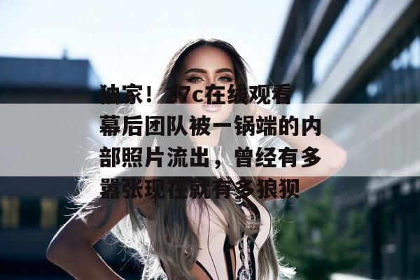 独家！17c在线观看幕后团队被一锅端的内部照片流出，曾经有多嚣张现在就有多狼狈