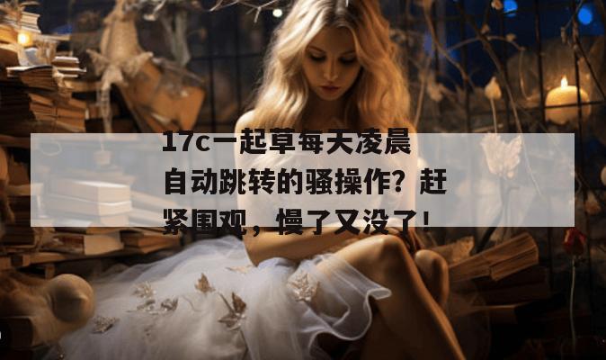 17c一起草每天凌晨自动跳转的骚操作？赶紧围观，慢了又没了！