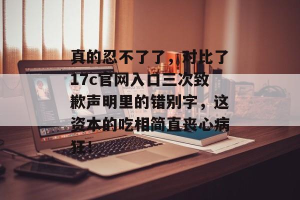 真的忍不了了，对比了17c官网入口三次致歉声明里的错别字，这资本的吃相简直丧心病狂！