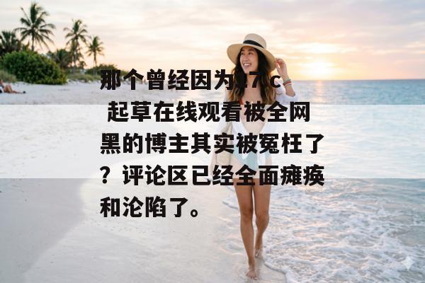 那个曾经因为17.c 起草在线观看被全网黑的博主其实被冤枉了？评论区已经全面瘫痪和沦陷了。