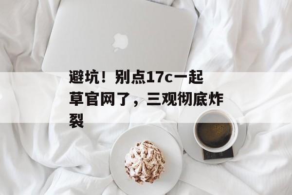 避坑！别点17c一起草官网了，三观彻底炸裂