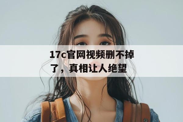 17c官网视频删不掉了，真相让人绝望