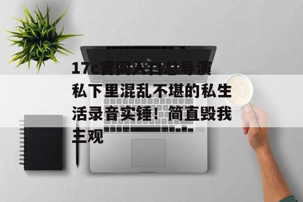 17c官网入口总导演私下里混乱不堪的私生活录音实锤！简直毁我三观