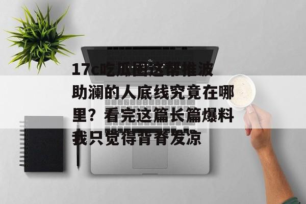 17c吃瓜圈这帮推波助澜的人底线究竟在哪里？看完这篇长篇爆料我只觉得背脊发凉