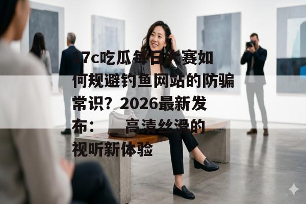 17c吃瓜每日大赛如何规避钓鱼网站的防骗常识？2026最新发布： _ 高清丝滑的视听新体验