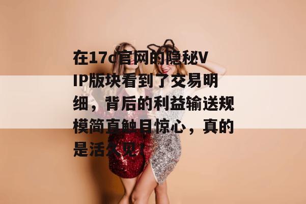 在17c官网的隐秘VIP版块看到了交易明细，背后的利益输送规模简直触目惊心，真的是活久见！